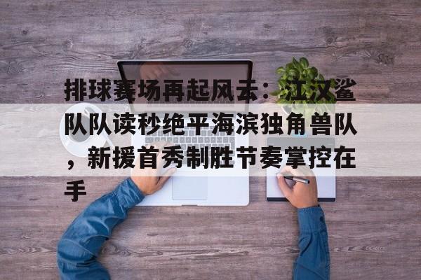 九游体育入口-排球赛场再起风云：江汉鲨队队读秒绝平海滨独角兽队，新援首秀制胜节奏掌控在手的简单介绍