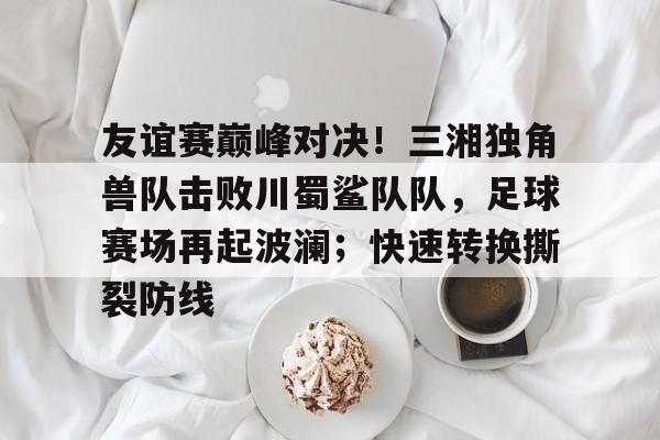 九游体育入口-关于友谊赛巅峰对决！三湘独角兽队击败川蜀鲨队队，足球赛场再起波澜；快速转换撕裂防线的信息